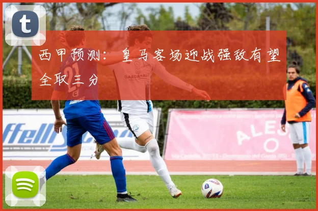 西甲预测：皇马客场迎战强敌有望全取三分