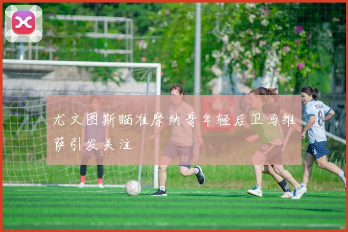 尤文图斯瞄准摩纳哥年轻后卫马维萨引发关注