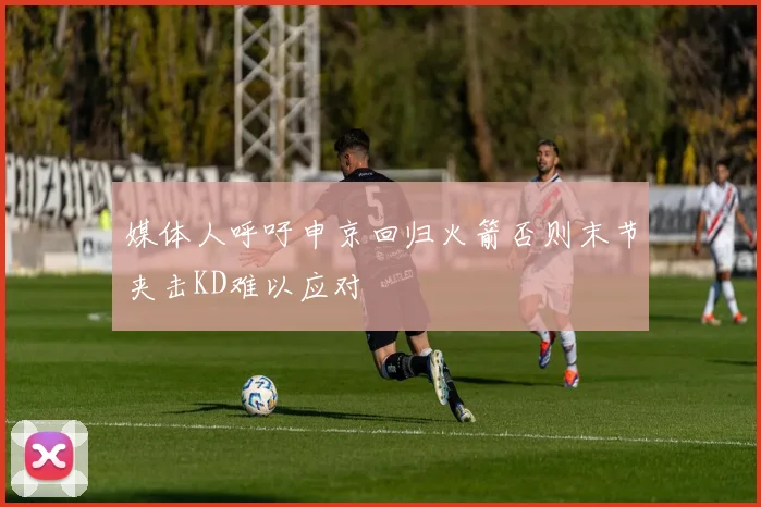 媒体人呼吁申京回归火箭否则末节夹击KD难以应对