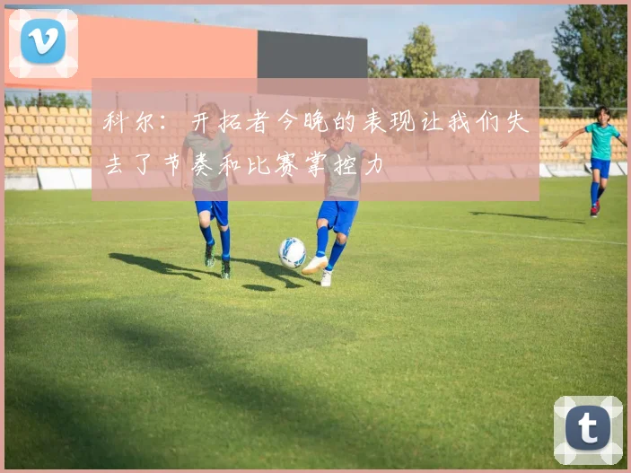 科尔：开拓者今晚的表现让我们失去了节奏和比赛掌控力