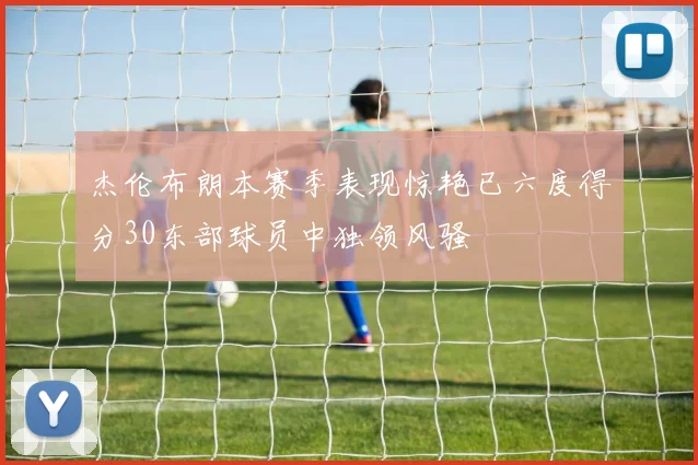 杰伦布朗本赛季表现惊艳已六度得分30东部球员中独领风骚
