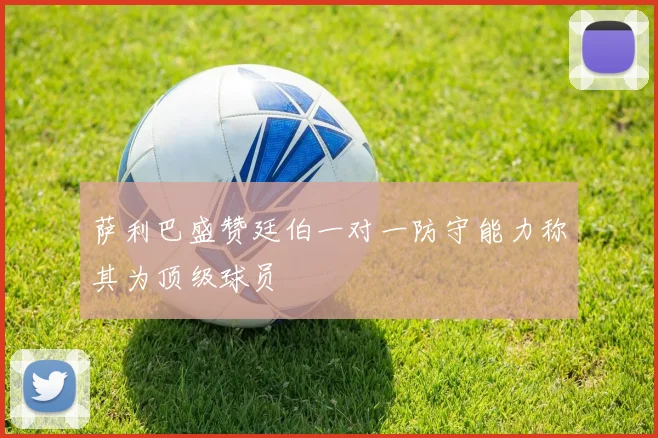 萨利巴盛赞廷伯一对一防守能力称其为顶级球员