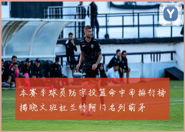 本赛季球员防守投篮命中率排行榜揭晓文班杜兰特阿门名列前茅
