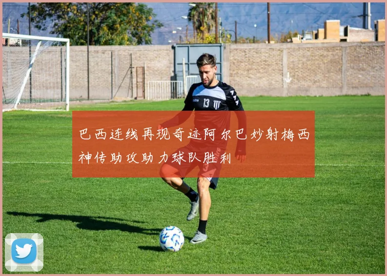 巴西连线再现奇迹阿尔巴妙射梅西神传助攻助力球队胜利