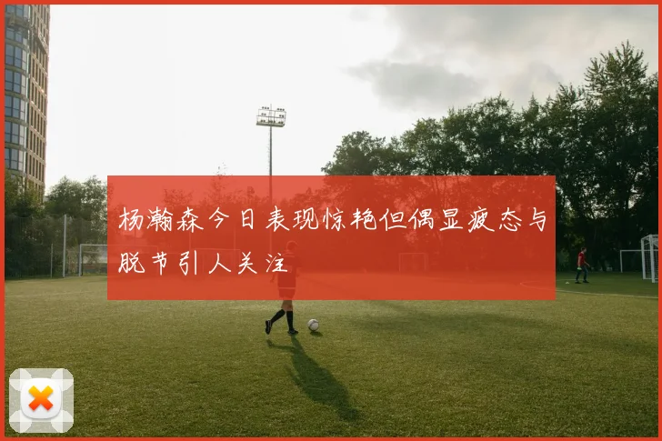 杨瀚森今日表现惊艳但偶显疲态与脱节引人关注