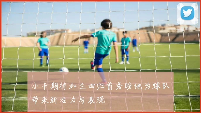 小卡期待加兰回归首秀盼他为球队带来新活力与表现