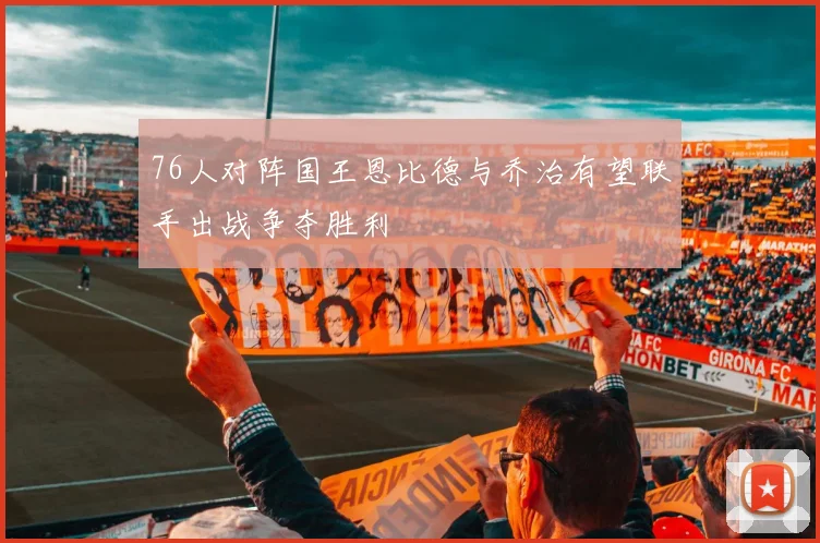 76人对阵国王恩比德与乔治有望联手出战争夺胜利