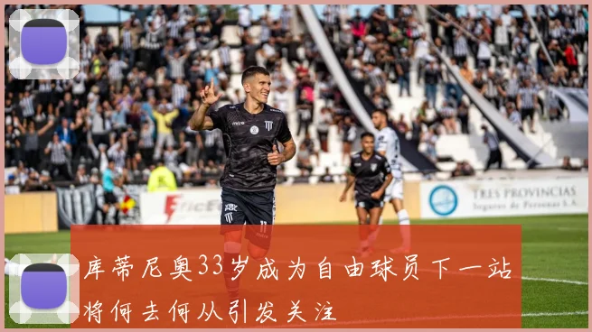 库蒂尼奥33岁成为自由球员下一站将何去何从引发关注