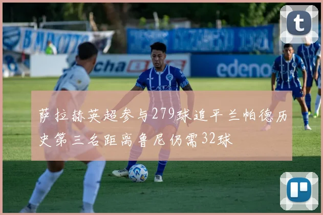 萨拉赫英超参与279球追平兰帕德历史第三名距离鲁尼仍需32球