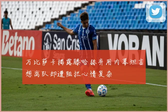 万比萨卡揭露滕哈赫弃用内幕坦言想离队却遭阻拦心情复杂