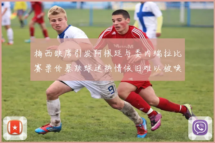 梅西缺席引发阿根廷与委内瑞拉比赛票价暴跌球迷热情依旧难以被唤醒