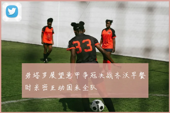 劳塔罗展望意甲争冠决战齐沃早餐时亲密互动国米全队