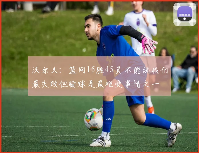 沃尔夫：篮网15胜45负不能说我们最失败但输球是最难受事情之一