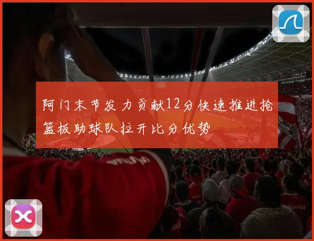 阿门末节发力贡献12分快速推进抢篮板助球队拉开比分优势