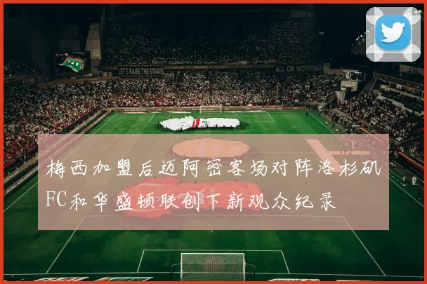 梅西加盟后迈阿密客场对阵洛杉矶FC和华盛顿联创下新观众纪录