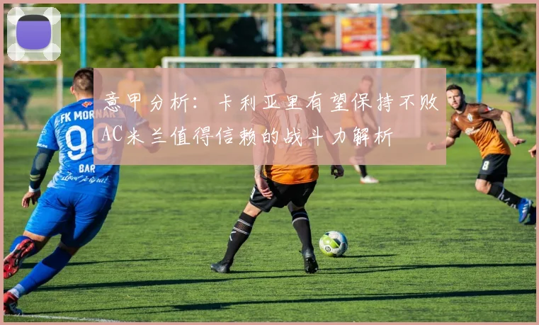 意甲分析：卡利亚里有望保持不败AC米兰值得信赖的战斗力解析