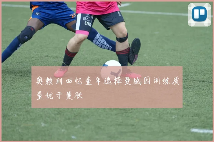 奥赖利回忆童年选择曼城因训练质量优于曼联