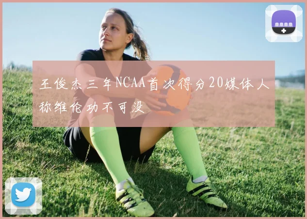 王俊杰三年NCAA首次得分20媒体人称维伦功不可没