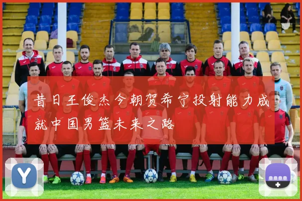 昔日王俊杰今朝贺希宁投射能力成就中国男篮未来之路