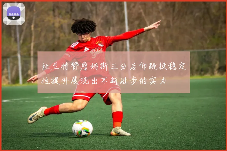 杜兰特赞詹姆斯三分后仰跳投稳定性提升展现出不断进步的实力