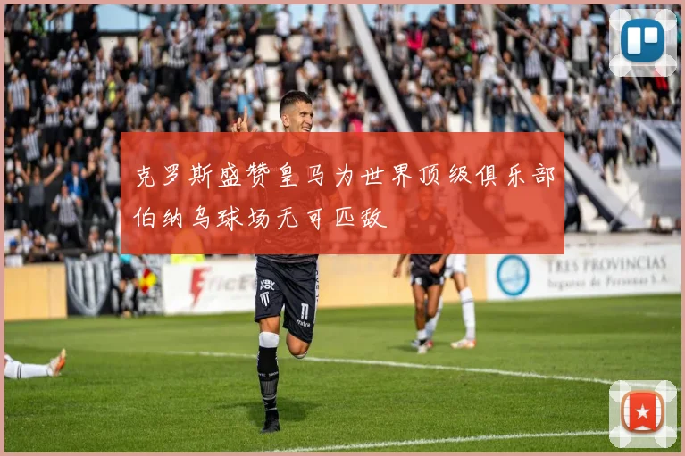 克罗斯盛赞皇马为世界顶级俱乐部伯纳乌球场无可匹敌