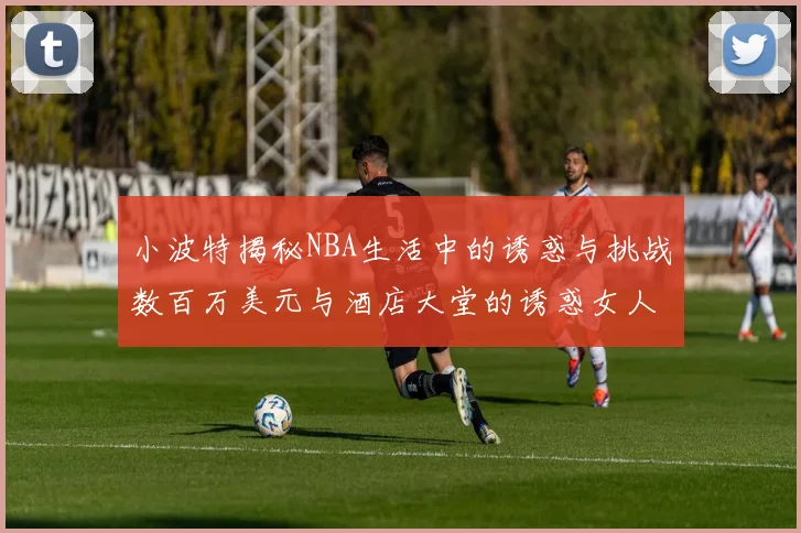 小波特揭秘NBA生活中的诱惑与挑战数百万美元与酒店大堂的诱惑女人