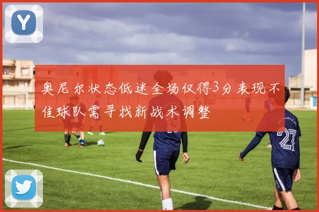 奥尼尔状态低迷全场仅得3分表现不佳球队需寻找新战术调整