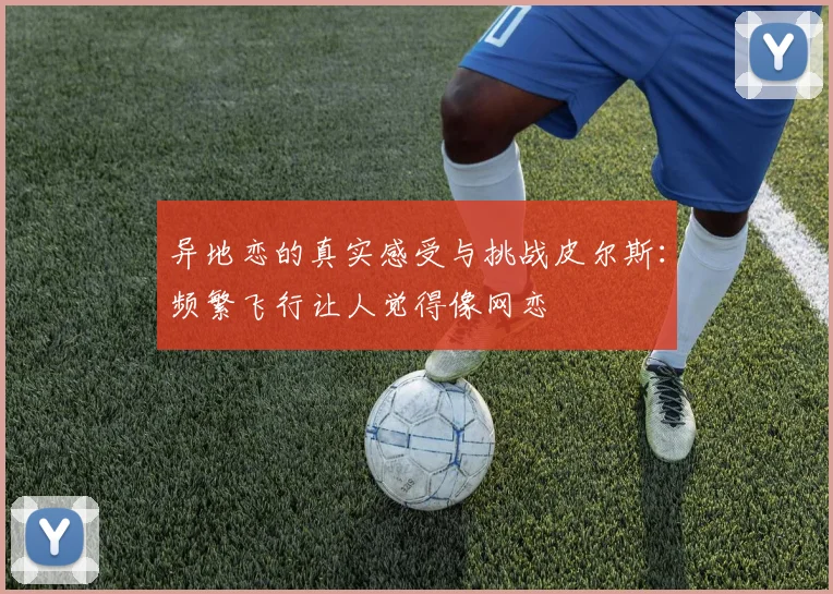 异地恋的真实感受与挑战皮尔斯：频繁飞行让人觉得像网恋