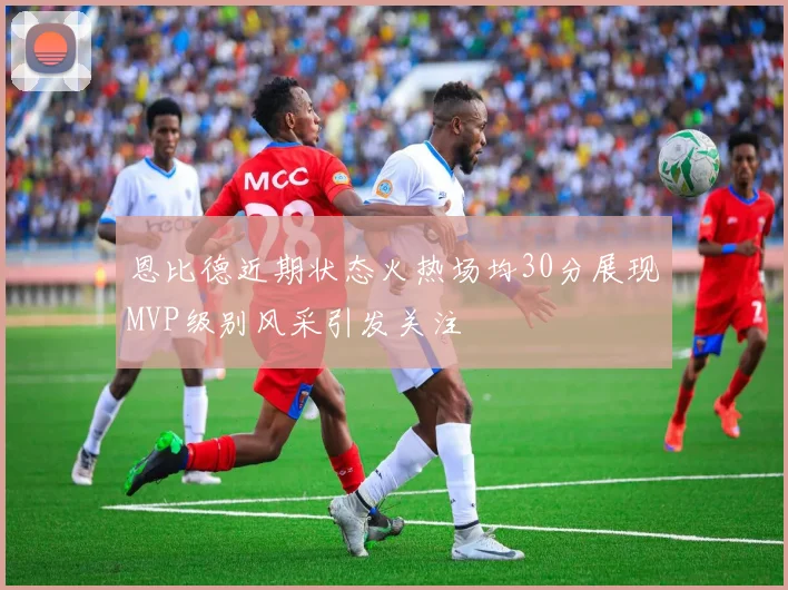 恩比德近期状态火热场均30分展现MVP级别风采引发关注