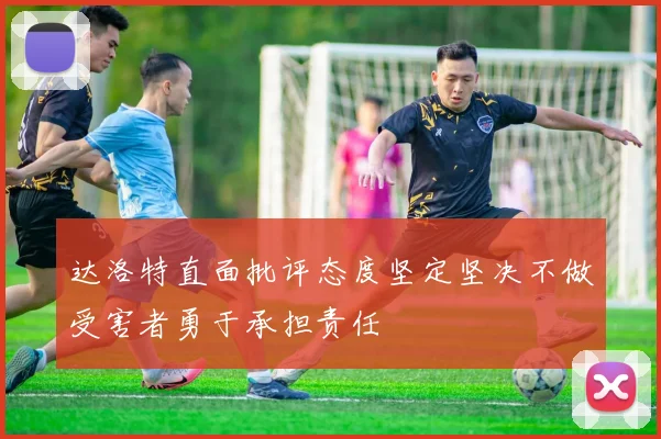 达洛特直面批评态度坚定坚决不做受害者勇于承担责任