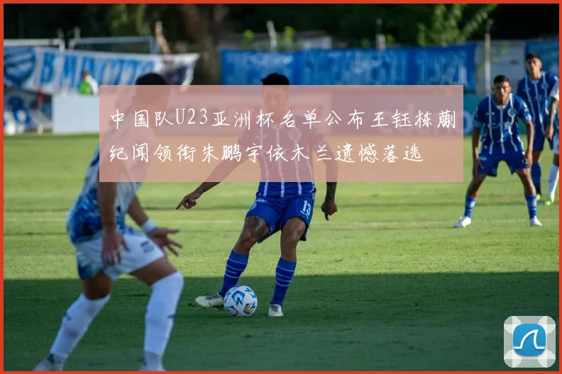 中国队U23亚洲杯名单公布王钰栋蒯纪闻领衔朱鹏宇依木兰遗憾落选